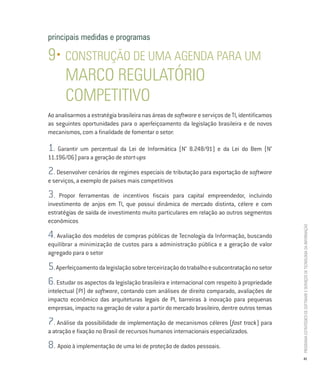 principais medidas e programas

9• CONSTRUÇÃO DE UMA AGENDA PARA UM
   MARCO REGULATÓRIO
   COMPETITIVO
Ao analisarmos a estratégia brasileira nas áreas de software e serviços de TI, identificamos
as seguintes oportunidades para o aperfeiçoamento da legislação brasileira e de novos
mecanismos, com a finalidade de fomentar o setor:

1. Garantir um percentual da Lei de Informática (N° 8.248/91) e da Lei do Bem (N°
11.196/06) para a geração de start-ups

2  . Desenvolver cenários de regimes especiais de tributação para exportação de software
e serviços, a exemplo de países mais competitivos

3.  Propor ferramentas de incentivos fiscais para capital empreendedor, incluindo
investimento de anjos em TI, que possui dinâmica de mercado distinta, célere e com
estratégias de saída de investimento muito particulares em relação ao outros segmentos
econômicos




                                                                                               PROGRAMA ESTRATÉGICO DE SOFTWARE E SERVIÇOS DE TECNOLOGIA DA INFORMAÇÃO
4. Avaliação dos modelos de compras públicas de Tecnologia da Informação, buscando
equilibrar a minimização de custos para a administração pública e a geração de valor
agregado para o setor

5. Aperfeiçoamento da legislação sobre terceirização do trabalho e subcontratação no setor
6. Estudar os aspectos da legislação brasileira e internacional com respeito à propriedade
intelectual (PI) de software, contando com análises de direito comparado, avaliações de
impacto econômico das arquiteturas legais de PI, barreiras à inovação para pequenas
empresas, impacto na geração de valor a partir do mercado brasileiro, dentre outros temas

7. Análise da possibilidade de implementação de mecanismos céleres (fast track) para
a atração e fixação no Brasil de recursos humanos internacionais especializados.

8. Apoio à implementação de uma lei de proteção de dados pessoais.
                                                                                                41
 