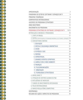APRESENTAÇÃO                                                              3
PANORAMA DO SETOR DE SOFTWARE E SERVIÇOS EM TI                            6
PRINCIPAIS TENDÊNCIAS                                                     8
COMPARATIVOS INTERNACIONAIS                                              10
ALICERCES DO PROGRAMA ESTRATÉGICO                                        12
ONDE INVESTIMOS                                                          13
MACROMETAS do programa                                                   13
PROGRAMA ESTRATÉGICO DE SOFTWARE E SERVIÇOS EM TI                     14-15
INTRODUÇÃO A MEDIDAS E PROGRAMAS:                                        16
  1. START-UP BRASIL                                                     17
  2. CERTICs [CERTIFICAÇÃO DE TECNOLOGIA NACIONAL DE SOFTWARE e serviços] 18
  3. Ecossistemas Digitais                                               19
       1. Educação                                                       20
       2. Defesa E Segurança cibernéticas                                21
       3. Saúde                                                          22
       4. Petróleo e Gás                                                 23
       5. Energia                                                        24
       6. aeroespacial                                                   25
       7. Grandes Eventos esportivos                                     26
       8. agricultura e meio ambiente                                    26
       9. finanças                                                       27
       10. telecomunicações                                              28
       11. Mineração                                                     28
       12. Tecnologias Estratégicas                                      29
  4. Brasil Mais TI                                                      35
  5. Atração de Centros Globais de P&D                                   36
  6. Inteligência de Mercado                                             38
  7. Fundos de Investimentos Integrados                                  39
  8. Pólos Internacionais                                                40
  9. Marco Regulatório Competitivo                                       41
GOVERNANÇA                                                               42
resumo das ações e impactos do programa                                  43
 