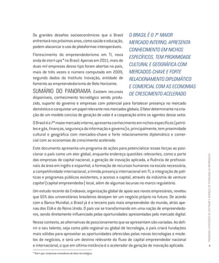 Os grandes desafios socioeconômicos que o Brasil          O Brasil é o 7º maior
enfrentará nos próximos anos, como saúde e educação,      mercado interno, apresenta
podem alavancar o uso de plataformas interoperáveis.
                                                          conhecimento em nichos
Florescimento do empreendedorismo em TI, nova
                                                          específicos, tem proximidade
onda de start-ups* no Brasil. Apenas em 2011, mais de
duas mil empresas desse tipo foram abertas no país,       cultural e geográfica com
mais de três vezes o número computado em 2009,            mercados-chave e forte
segundo dados do Instituto Inovação, entidade de          relacionamento diplomático
fomento ao empreendedorismo de Belo Horizonte.
                                                          e comercial com as economias
SUMÁRIO DO PANORAMA. Existem recursos                     de crescimento acelerado.
disponíveis, conhecimento tecnológico sendo produ-
zido, suporte do governo e empresas com potencial para fortalecer presença no mercado
doméstico e conquistar um papel relevante nos mercados globais. O fator determinante na cria-
ção de um modelo conciso de geração de valor é a cooperação entre os agentes desse setor.
O Brasil é o 7º maior mercado interno, apresenta conhecimento em nichos específicos (petró-
leo e gás, finanças, segurança da informação e governo) e, principalmente, tem proximidade
cultural e geográfica com mercados-chave e forte relacionamento diplomático e comer-
cial com as economias de crescimento acelerado.
Este documento apresenta um programa de ações para potencializar essas forças ao posi-
cionar o país como um ator global, enquanto endereça questões relevantes, como o porte




                                                                                                PROGRAMA ESTRATÉGICO DE SOFTWARE E SERVIÇOS DE TECNOLOGIA DA INFORMAÇÃO
das empresas de capital nacional, a geração de inovação aplicada, a fluência de profissio-
nais da área em inglês e espanhol, a formação de recursos humanos na escala necessária,
a competitividade internacional, a tímida presença internacional em TI, a integração de polí-
ticas e programas públicos existentes, o acesso a capital, através da indústria de venture
capital (capital empreendedor) local, além de algumas lacunas no marco regulatório.
Um estudo recente da Endeavor, organização global de apoio aos novos empresários, revelou
que 65% dos universitários brasileiros desejam ter um negócio próprio no futuro. De acordo
com o Banco Mundial, o Brasil já é o terceiro país mais empreendedor do mundo, atrás ape-
nas dos EUA e do Reino Unido. O país vai se transformando em uma nação de empreendedo-
res, sendo diretamente influenciado pelas oportunidades apresentadas pelo mercado digital.
Nesse contexto, as alternativas de posicionamento que se apresentam são variadas. Ao defi-
nir o seu talento, seja como pólo regional ou global de tecnologia, o país criará fundações
mais sólidas para aproveitar as oportunidades oferecidas pelas novas tecnologias e mode-
los de negócios, e será um destino relevante do fluxo de capital empreendedor nacional
e internacional, o que em última instância é o acelerador da geração de inovação aplicada.                                9

* Start-ups: empresas inovadoras de base tecnológica.
 