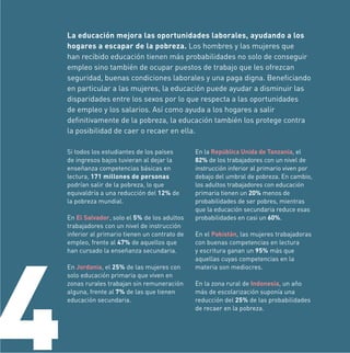 La educación mejora las oportunidades laborales, ayudando a los
hogares a escapar de la pobreza. Los hombres y las mujeres que
han recibido educación tienen más probabilidades no solo de conseguir
empleo sino también de ocupar puestos de trabajo que les ofrezcan
seguridad, buenas condiciones laborales y una paga digna. Beneﬁciando
en particular a las mujeres, la educación puede ayudar a disminuir las
disparidades entre los sexos por lo que respecta a las oportunidades
de empleo y los salarios. Así como ayuda a los hogares a salir
deﬁnitivamente de la pobreza, la educación también los protege contra
la posibilidad de caer o recaer en ella.
Si todos los estudiantes de los países
de ingresos bajos tuvieran al dejar la
enseñanza competencias básicas en
lectura, 171 millones de personas
podrían salir de la pobreza, lo que
equivaldría a una reducción del 12% de
la pobreza mundial.

4

En El Salvador, solo el 5% de los adultos
trabajadores con un nivel de instrucción
inferior al primario tienen un contrato de
empleo, frente al 47% de aquellos que
han cursado la enseñanza secundaria.
En Jordania, el 25% de las mujeres con
solo educación primaria que viven en
zonas rurales trabajan sin remuneración
alguna, frente al 7% de las que tienen
educación secundaria.

En la República Unida de Tanzanía, el
82% de los trabajadores con un nivel de
instrucción inferior al primario viven por
debajo del umbral de pobreza. En cambio,
los adultos trabajadores con educación
primaria tienen un 20% menos de
probabilidades de ser pobres, mientras
que la educación secundaria reduce esas
probabilidades en casi un 60%.
En el Pakistán, las mujeres trabajadoras
con buenas competencias en lectura
y escritura ganan un 95% más que
aquellas cuyas competencias en la
materia son mediocres.
En la zona rural de Indonesia, un año
más de escolarización suponía una
reducción del 25% de las probabilidades
de recaer en la pobreza.

 