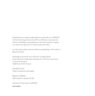 Elaborado por un equipo independiente y publicado por la UNESCO,
el Informe de Seguimiento de la EPT en el Mundo es una obra de
referencia ﬁdedigna cuyo propósito es informar, promover y apoyar
un compromiso genuino con la Educación para Todos.
La información gráﬁca de este folleto fue diseñada por Information is
Beautiful Studio.
Publicado por primera vez en 2013 por la Organización
de las Naciones Unidas para la Educación, la Ciencia y la Cultura
7, place de Fontenoy
75352 París 07 SP, Francia
© UNESCO 2013
Todos los derechos reservados
Maqueta: UNESCO
Diseño gráﬁco: Design Lab 360
Impreso en Francia por la UNESCO
(':6

 