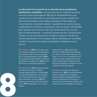 La educación forma parte de la solución de los problemas
ambientales mundiales. Las personas con un nivel de educación
más alto suelen preocuparse más por el medioambiente y, por
consecuencia, emprender acciones que promueven y apoyan las
decisiones políticas encaminadas a protegerlo. Mejorando los
conocimientos, inculcando valores, respaldando las convicciones y
modiﬁcando las actitudes, la educación tiene un poder considerable
para cambiar los modos de vida y los comportamientos nocivos
para el medioambiente. La educación puede alentar a las personas
a hacer un uso más eﬁcaz de la energía y el agua y a reciclar los
residuos domésticos. En los países pobres afectados por el cambio
climático, la educación ayuda a la población a adaptarse a sus
efectos.
En 29 países, el 25% de las personas
con estudios inferiores a la enseñanza
secundaria mostraron preocupación
por el medioambiente, frente al 37%
de las personas que habían cursado la
enseñanza secundaria y el 46% de las
personas con estudios superiores.

8

En Alemania, el 46% de las personas
con educación superior habían
ﬁrmado alguna petición o participado
en alguna manifestación en relación
con el medioambiente en los cincos
años anteriores, frente al 26% de
quienes tenían educación secundaria
y a un 12% de aquellas con un nivel
inferior.

Invertir entre 11.000 millones de
dólares y 14.000 millones de dólares
por año en la educación básica de las
niñas a nivel mundial ayudaría a sus
hogares a hacer mejores elecciones
para contrarrestar los efectos de los
desastres previstos en relación con las
condiciones meteorológicas.
En Etiopía, seis años de educación
mejoran en un 20% las probabilidades
de que un agricultor se adapte al
cambio climático adoptando técnicas
como la conservación del suelo, la
variación de las fechas de siembra y los
cambios de las variedades de cultivos.

 