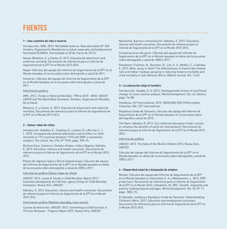 FUENTES
1 – Una cuestión de vida o muerte
Introducción: OMS. 2013. Mortalidad materna: Nota descriptiva N° 348.
Ginebra, Organización Mundial de la Salud. www.who.int/mediacentre/
factsheets/fs348/en. (Consultado el 28 de marzo de 2013.)
Kenya: Bhalotra, S. y Clarke, D. 2013. Educational attainment and
maternal mortality. Documento de referencia para el Informe de
Seguimiento de la EPT en el Mundo 2013-2014.
Nepal: Cálculos del equipo del Informe de Seguimiento de la EPT en el
Mundo basados en la encuesta sobre demografía y salud de 2011.
Camerún: Cálculos del equipo del Informe de Seguimiento de la EPT
en el Mundo basados en la encuesta sobre demografía y salud de
2011.
Información gráﬁca:
OMS. 2012. Trends in Maternal Mortality: 1990 to 2010 – WHO, UNICEF,
UNFPA and The World Bank Estimates. Ginebra, Organización Mundial
de la Salud.
Bhalotra, S. y Clarke, D. 2013. Educational attainment and maternal
mortality. Documento de referencia para el Informe de Seguimiento de
la EPT en el Mundo 2013-2014.

2 – Salvar vidas de niños
Introducción: Gakidou, E., Cowling, K., Lozano, R. y Murray, C. J.
L. 2010. Increased educational attainment and its effect on child
mortality in 175 countries between 1970 and 2009: a systematic
analysis. The Lancet, Vol. 376, N° 9745, págs. 959–74.
Burkina Faso, Camerún, Estados Árabes, India y Nigeria: Gakidou,
E. 2013. Education, literacy and health outcomes. Documento de
referencia para el Informe de Seguimiento de la EPT en el Mundo 20132014.
Países de ingresos bajos y África Subsahariana: Cálculos del equipo
del Informe de Seguimiento de la EPT en el Mundo basados en datos
de la encuesta sobre demografía y salud de 2005 a 2011.
Información gráﬁca (Salvar vidas de niños):
UNICEF. 2012. Levels  Trends in Child Mortality: Report 2012 –
Estimates developed by the UN Inter-agency Group for Child Mortality
Estimation. Nueva York, UNICEF.
Gakidou, E. 2013. Education, literacy and health outcomes. Documento
de referencia para el Informe de Seguimiento de la EPT en el Mundo
2013-2014.
Información gráﬁca (Madres educadas, hijos sanos):
Causas de defunción: UNICEF. 2012. Committing to Child Survival: A
Promise Renewed – Progress Report 2012. Nueva York, UNICEF.

Neumonía, diarrea e inmunización: Gakidou, E. 2013. Education,
literacy and health outcomes. Documento de referencia para el
Informe de Seguimiento de la EPT en el Mundo 2013-2014.
Complicaciones del parto: Cálculos del equipo del Informe de
Seguimiento de la EPT en el Mundo basados en datos de la encuesta
sobre demografía y salud de 2005 a 2011.
Paludismo: Fullman, N., Burstein, R., Lim, S. S., Medlin, C. y Gakidou
E. 2013. Nets, spray or both? The effectiveness of insecticide-treated
nets and indoor residual spraying in reducing malaria morbidity and
child mortality in sub-Saharan Africa. Malaria Journal. Vol. 12:62.

3 – La educación aleja el hambre
Introducción: Headey, D. D. 2013. Developmental drivers of nutritional
change: A cross-country analysis. World Development, Vol. 42, febrero,
págs. 76–88.
Honduras: ICF International. 2012. MEASURE DHS STATcompiler.
Calverton, Md., ICF International.
República Unida de Tanzanía: Cálculos del equipo del Informe de
Seguimiento de la EPT en el Mundo basados en la encuesta sobre
demografía y salud de 2010.
Viet Nam: Sabates, R. 2013. Can maternal education hinder, sustain
or enhance the beneﬁts of early life interventions? Documento de
referencia para el Informe de Seguimiento de la EPT en el Mundo 20132014.
Información gráﬁca:
UNICEF. 2013. The State of the World’s Children 2013. Nueva York,
UNICEF.
Cálculos del equipo del Informe de Seguimiento de la EPT en el
Mundo basados en datos de la encuesta sobre demografía y salud de
2005 a 2011.

4 – Disparidad salarial y búsqueda de empleo
Mundo: Cálculos del equipo del Informe de Seguimiento de la EPT
en el Mundo basados en Hanushek, E. A. y Woessmann, L. 2012. GDP
projections. Documento de referencia para el Informe de Seguimiento
de la EPT en el Mundo 2012, y Ravallion, M. 2001. Growth, inequality and
poverty: looking beyond averages. World Development, Vol. 29, N° 11,
págs. 1803–15.
El Salvador, Jordania y República Unida de Tanzanía: Understanding
Children’s Work. 2013. Education and employment outcomes.
Documento de referencia para el Informe de Seguimiento de la EPT en
el Mundo 2013-2014.

 