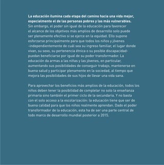 La educación ilumina cada etapa del camino hacia una vida mejor,
especialmente el de las personas pobres y las más vulnerables.
Sin embargo, el poder sin igual de la educación para favorecer
el alcance de los objetivos más amplios de desarrollo solo puede
ser plenamente efectivo si se ejerce en la equidad. Ello supone
esforzarse principalmente para que todos los niños y jóvenes
-independientemente de cuál sea su ingreso familiar, el lugar donde
vivan, su sexo, su pertenencia étnica o su posible discapacidadpuedan beneﬁciarse por igual de su poder transformador. La
educación da armas a las niñas y las jóvenes, en particular,
aumentando sus posibilidades de conseguir trabajo, mantenerse en
buena salud y participar plenamente en la sociedad, al tiempo que
mejora las posibilidades de sus hijos de llevar una vida sana.
Para aprovechar los beneﬁcios más amplios de la educación, todos los
niños deben tener la posibilidad de completar no solo la enseñanza
primaria sino también el primer ciclo de la secundaria. Y no basta
con el solo acceso a la escolarización: la educación tiene que ser de
buena calidad para que los niños realmente aprendan. Dado el poder
transformador de la educación, esta ha de ser una parte central de
todo marco de desarrollo mundial posterior a 2015.

 