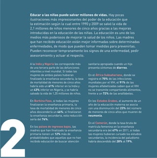 Educar a las niñas puede salvar millones de vidas. Hay pocas
ilustraciones más impresionantes del poder de la educación que
la estimación según la cual entre 1990 y 2009 se salvó la vida de
2,1 millones de niños menores de cinco años gracias a las mejoras
introducidas en la educación de las niñas. La educación es uno de los
medios más poderosos de mejorar la salud de los niños. Las madres
que han recibido educación están mejor informadas sobre determinadas
enfermedades, de modo que pueden tomar medidas para prevenirlas.
Pueden reconocer tempranamente los signos de una enfermedad, pedir
asesoramiento y actuar al respecto.
A la India y Nigeria les corresponde más
de una tercera parte de las defunciones
infantiles a nivel mundial. Si todas las
mujeres de ambos países hubieran
ﬁnalizado la enseñanza secundaria, la tasa
de mortalidad de menores de cinco años
habría sido un 61% inferior en la India y
un 43% inferior en Nigeria, y se habría
salvado la vida de 1,35 millones de niños.

2

sanitaria apropiada cuando un hijo
presenta síntomas de diarrea.

En Burkina Faso, si todas las mujeres
ﬁnalizaran la enseñanza primaria, la
tasa de mortalidad de menores de cinco
años descendería un 46%; si ﬁnalizaran
la enseñanza secundaria, esta reducción
sería del 76%.

En los Estados Árabes, el aumento de un
año de la educación materna se asocia
con una disminución del 23% del número
de menores de cinco años que mueren de
neumonía.

En los países de ingresos bajos, las
madres que han ﬁnalizado la enseñanza
primaria tienen un 12% más de
probabilidades que aquellas que no han
recibido educación de buscar atención

En el África Subsahariana, donde se
registra el 70% de las infecciones
mundiales por el VIH, el 91% de las
mujeres alfabetizadas saben que el VIH
no se transmite compartiendo alimentos,
frente a un 72% de las analfabetas.

En el Camerún, donde la tasa bruta de
matrícula femenina en la enseñanza
secundaria era del 47% en 2011, si todas
las mujeres hubieran cursado los estudios
secundarios, la incidencia del paludismo
habría descendido del 28% al 19%.

 