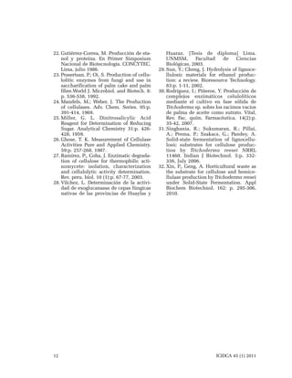 22. Gutiérrez-Correa, M. Producción de etanol y proteína. En Primer Simposium
Nacional de Biotecnología. CONCYTEC.
Lima, julio 1986.
23. Prasertsan, P.; Oi, S. Production of cellulolitic enzymes from fungi and use in
saccharification of palm cake and palm
fibre.World J. Microbiol. and Biotech. 8:
p. 536-538, 1992.
24. Mandels, M.; Weber, J. The Production
of cellulases. Adv. Chem. Series. 95:p.
391-414, 1969.
25. Miller, G. L. Dinitrosalicylic Acid
Reagent for Determination of Reducing
Sugar. Analytical Chemistry 31:p. 426428, 1959.
26. Ghose, T. K. Measurement of Cellulase
Activities Pure and Applied Chemistry.
59:p. 257-268, 1987.
27. Ramírez, P;, Coha, J. Enzimatic degradation of cellulose for thermophilic actinomycete: isolation, characterization
and cellulolytic activity determination.
Rev. peru. biol. 10 (1):p. 67-77, 2003.
28. Vilchez, L. Determinación de la actividad de exoglucanasas de cepas fúngicas
nativas de las provincias de Huaylas y

12

Huaraz. [Tesis de diploma] Lima.
UNMSM,
Facultad
de
Ciencias
Biológicas, 2003.
29. Sun, Y.; Cheng, J. Hydrolysis of lignocellulosic materials for ethanol production: a review. Bioresource Technology.
83:p. 1-11, 2002.
30. Rodríguez, I.; Piñeros, Y. Producción de
complejos enzimáticos celulolíticos
mediante el cultivo en fase sólida de
Trichoderma sp. sobre los racimos vacíos
de palma de aceite como sutrato. Vital,
Rev. Fac. quím. Farmacéutica. 14(2):p.
35-42, 2007.
31. Singhania, R.; Sukumaran, R.; Pillai,
A.; Prema, P.; Szakacs, G.; Pandey, A.
Solid-state fermentation of lignocellulosic substrates for cellulose production by Trichoderma reesei NRRL
11460. Indian J Biotechnol. 5:p. 332336, July 2006.
32. Xin, F;, Geng, A. Horticultural waste as
the substrate for cellulose and hemicellulase production by Trichoderma reesei
under Solid-State Fermentation. Appl
Biochem Biotechnol. 162: p. 295-306,
2010.

ICIDCA 45 (1) 2011

 