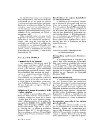 Es importante encontrar nuevas especies
de microorganismos celulolíticos altamente
productores, ya que no todos los aislados
producen enzimas extracelulares que degradan in vitro la celulosa insoluble. Por ello, es
necesario buscar nuevos productores activos de celulasas en ambientes naturales, y
mejorar la producción de enzimas por optimización de las condiciones de cultivo y
mutagénesis (21).
Esto permitirá contar con una fuente
disponible de enzimas celulolíticas, como
alternativa a las comerciales, extremadamente caras, para ser utilizadas en la
hidrólisis y sacarificación de residuos lignocelulósicos. Los azúcares liberados del
proceso pueden ser usados en varios propósitos, como el incremento de azúcares
asimilables en los forrajes y la producción
de etanol (22, 23).
MATERIALES Y MÉTODOS
Procesamiento de las muestras
Las muestras se colectaron a partir de
bagazo, papel y corteza de árbol, con indicios de degradación. Se utilizó una pinza
estéril para extraer aproximadamente
10 gramos por muestra de bagazo a 25 cm
de profundidad. Las muestras de papel y
corteza se extrajeron con pinzas estériles y
se
trituraron
en
un
mortero.
Posteriormente se sumergieron en frascos
estériles con 50 mL de agua con Tween 80
al 0,1%, los que se sometieron a una agitación de 200 r.p.m. durante 15 minutos a 30
ºC, para desprender las esporas y los fragmentos de hifa.
Aislamiento de hongos degradadores de la
celulosa cristalina
Se sembró a profundidad diluciones
decimales de las muestras colectadas de 5 y
6 órdenes en agua con Tween 80, en medio
Celulosa Agar (CA) con la siguiente composición: celulosa cristalina 0,5%; sulfato de
amonio 0,5%; KH2PO4 0,1%; MgSO4 7H2O
0,05%; Rosa de Bengala 0,001%; extracto
de levadura 0,025% y agar 2%, se ajustó a
pH final de 5,6. Las placas se incubaron
durante 5 días a 30 ºC y las colonias crecidas se resembraron en tubos de Agar Malta
inclinado bajo estrictas condiciones de esterilidad.
ICIDCA 45 (1) 2011

Preselección de los mejores degradadores
de celulosa cristalina
Los aislados se inocularon con asa estéril en medio CA, efectuando una punción
triple en la superficie del agar. Las muestras se incubaron durante 72 horas a 30 ºC,
y luego se colocaron en una incubadora a
50 ºC durante 48 horas para la visualización del halo degradativo. Se midió el diámetro de la colonia y el del halo degradativo. Se determinó un coeficiente experimental semi-cuantitativo, al que se denominó coeficiente de degradación de celulosa (DC). Para ello se procesaron los datos
según la fórmula:
DC = (dh/dc) - 1 d
donde dh: diámetro halo degradativo
dc: diámetro colonia
Propagación y mantenimiento de microorganismos
Los microorganismos se propagaron en
medio Agar Malta vertido en placas petri
bajo condiciones de esterilidad e incubados
a 30 ºC durante 7 días para obtener una
esporulación abundante. La manipulación
durante el mantenimiento de los aislados, la
preparación de inóculos y la inoculación se
efectuó en un Gabinete de Seguridad
Biológica (GSB).
Preparación de inóculos
Las suspensiones de esporas inoculantes
de las fermentaciones se prepararon
mediante el arrastre de los microorganismos
previamente crecidos en placas con Malta
Agar. El arrastre mediante espátula de
Drigalsky se realizó lavando con solución de
elementos trazas de Mandels y Weber (24).
Se filtró en lana de vidrio para eliminar los
fragmentos de hifas y se cuantificaron las
esporas por conteo directo en microscopio
óptico utilizando una cámara de Newbauer.
Fermentación sumergida de los aislados
preseleccionados
Con las cepas preseleccionadas se realizó una fermentación en solución trazas de
Mandels y Weber (24), suplementado con
urea y sales de amonio, con papel de filtro
al 1% (w/v) como única fuente de carbono,
al que se adicionó Tween 80 al 0,1% (v/v)
como adyuvante de la secreción de proteí5

 