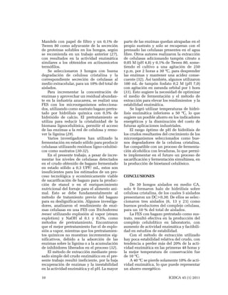 Mandels con papel de filtro y un 0,1% de
Tween 80 como adyuvante de la secreción
de proteínas solubles en los hongos, según
se recomienda en un trabajo anterior (27),
con resultados en la actividad enzimática
similares a los obtenidos en actinomicetos
termófilos.
Se seleccionaron 3 hongos con buena
degradación de celulosa cristalina y la
correspondiente secreción de celulasas al
medio extracelular, para un 10% del total de
aislados.
Para incrementar la concentración de
enzimas y aprovechar un residual abundante en la industria azucarera, se realizó una
FES con los microorganismos seleccionados, utilizando como sustrato bagazo pretratado por hidrólisis química con 0,5% de
hidróxido de calcio. El pretratamiento se
utiliza para reducir la cristalinidad de la
biomasa lignocelulósica, permitir el acceso
de las enzimas a la red de celulosa y remover la lignina (29).
Varios investigadores han utilizado la
fermentación en estado sólido para producir
celulasas utilizando residuos ligno-celulósicos como sustratos (30-32).
En el presente trabajo, a pesar de incrementar los niveles de celulasas detectados
en el crudo obtenido de bagazo fermentado
en estado sólido a 0,3 UPF/ mL, estos son
insuficientes para los estimados de un proceso tecnológica y económicamente viable
de sacarificación de bagazo para la producción de etanol o en el enriquecimiento
nutricional del forraje para el alimento animal. Esto se debe fundamentalmente al
método de tratamiento previo del bagazo
para su deslignificación. Algunos investigadores, analizaron el rendimiento de enzimas celulasas en una FES con Trichoderma
reesei utilizando explosión al vapor (steam
explotion) y NaOH al 0,1 y 0,3%, como
métodos de pretratamiento. Encontraron
que el mejor pretratamiento fue el de explosión a vapor, mientras que los pretratamientos químicos no muestran incrementos significativos, debido a la adsorción de las
enzimas sobre la lignina o a la acumulación
de inhibidores liberados en el proceso (32).
El método de extracción mediante prensado simple del crudo enzimático en el presente trabajo resultó ineficiente, por la baja
recuperación de enzimas y la inestabilidad
en la actividad enzimática y el pH. La mayor
10

parte de las enzimas quedan atrapadas en el
propio sustrato y solo se recuperan con el
prensado las celulasas presentes en el agua
libre. Otros autores realizaron la extracción
de celulasas adicionando tampón citrato a
0,05 M (pH 4,8) y 0,1% de Tween 80, sometiendo el cultivo a una agitación de 250
r.p.m. por 2 horas a 30 ºC, para desprender
las enzimas y mantener una acidez consecuente (32). Así también, algunos utilizaron
100 mL de tampón fosfato 0,2 M (pH 7,0)
con agitación en zaranda orbital por 1 hora
(31). Esto sugiere la necesidad de optimizar
el medio de fermentación y el método de
extracción para elevar los rendimientos y la
estabilidad enzimática.
Se logró utilizar temperaturas de hidrólisis enzimática inferiores a 50 ºC, lo que
sugiere un posible ahorro en los indicadores
energéticos y la disminución del costo de
futuras aplicaciones industriales.
El rango óptimo de pH de hidrólisis de
los crudos resultantes del crecimiento de los
microorganismos seleccionados como buenos degradadores de la celulosa cristalina,
fue compatible con un proceso de fermentación alcohólica con levaduras, lo que permite implementar en el futuro un proceso de
sacarificación y fermentación simultánea, en
la producción de bioetanol celulósico.
CONCLUSIONES
De 30 hongos aislados en medio CA,
solo 9 formaron halo de hidrólisis sobre
celulosa cristalina, de los cuales 5 aislados
presentaron un DC>0,30. De ellos se seleccionaron tres aislados (6, 13 y 21) como
buenos productores del complejo celulasa,
para un 10 % del total de aislados.
La FES con bagazo pretratado como sustrato, resultó efectiva en la producción del
complejo celulolítico en laboratorio, con
aumento de actividad enzimática y factibilidad en estudios de estabilidad.
Con el método de extracción utilizado
hay poca estabilidad relativa del crudo, con
tendencia a perder más del 20% de la actividad enzimática en las primeras 48 horas y
la mejor temperatura de conservación fue
de 10 ºC.
A 40 ºC se pierde solamente 10% de actividad enzimática, lo que puede representar
un ahorro energético.
ICIDCA 45 (1) 2011

 