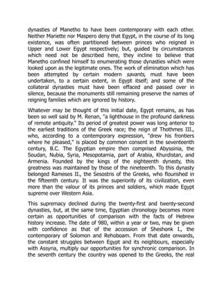 dynasties of Manetho to have been contemporary with each other.
Neither Mariette nor Maspero deny that Egypt, in the course of its long
existence, was often partitioned between princes who reigned in
Upper and Lower Egypt respectively; but, guided by circumstances
which need not be described here, they incline to believe that
Manetho confined himself to enumerating those dynasties which were
looked upon as the legitimate ones. The work of elimination which has
been attempted by certain modern savants, must have been
undertaken, to a certain extent, in Egypt itself; and some of the
collateral dynasties must have been effaced and passed over in
silence, because the monuments still remaining preserve the names of
reigning families which are ignored by history.
Whatever may be thought of this initial date, Egypt remains, as has
been so well said by M. Renan, "a lighthouse in the profound darkness
of remote antiquity." Its period of greatest power was long anterior to
the earliest traditions of the Greek race; the reign of Thothmes III.,
who, according to a contemporary expression, "drew his frontiers
where he pleased," is placed by common consent in the seventeenth
century, B.C. The Egyptian empire then comprised Abyssinia, the
Soudan, Nubia, Syria, Mesopotamia, part of Arabia, Khurdistan, and
Armenia. Founded by the kings of the eighteenth dynasty, this
greatness was maintained by those of the nineteenth. To this dynasty
belonged Rameses II., the Sesostris of the Greeks, who flourished in
the fifteenth century. It was the superiority of its civilization, even
more than the valour of its princes and soldiers, which made Egypt
supreme over Western Asia.
This supremacy declined during the twenty-first and twenty-second
dynasties, but, at the same time, Egyptian chronology becomes more
certain as opportunities of comparison with the facts of Hebrew
history increase. The date of 980, within a year or two, may be given
with confidence as that of the accession of Sheshonk I., the
contemporary of Solomon and Rehoboam. From that date onwards,
the constant struggles between Egypt and its neighbours, especially
with Assyria, multiply our opportunities for synchronic comparison. In
the seventh century the country was opened to the Greeks, the real
 