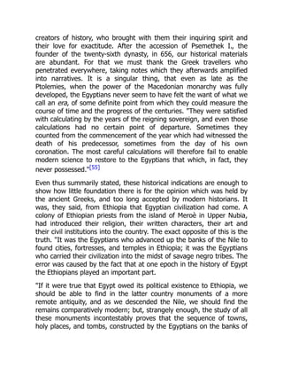 creators of history, who brought with them their inquiring spirit and
their love for exactitude. After the accession of Psemethek I., the
founder of the twenty-sixth dynasty, in 656, our historical materials
are abundant. For that we must thank the Greek travellers who
penetrated everywhere, taking notes which they afterwards amplified
into narratives. It is a singular thing, that even as late as the
Ptolemies, when the power of the Macedonian monarchy was fully
developed, the Egyptians never seem to have felt the want of what we
call an era, of some definite point from which they could measure the
course of time and the progress of the centuries. "They were satisfied
with calculating by the years of the reigning sovereign, and even those
calculations had no certain point of departure. Sometimes they
counted from the commencement of the year which had witnessed the
death of his predecessor, sometimes from the day of his own
coronation. The most careful calculations will therefore fail to enable
modern science to restore to the Egyptians that which, in fact, they
never possessed."[55]
Even thus summarily stated, these historical indications are enough to
show how little foundation there is for the opinion which was held by
the ancient Greeks, and too long accepted by modern historians. It
was, they said, from Ethiopia that Egyptian civilization had come. A
colony of Ethiopian priests from the island of Meroè in Upper Nubia,
had introduced their religion, their written characters, their art and
their civil institutions into the country. The exact opposite of this is the
truth. "It was the Egyptians who advanced up the banks of the Nile to
found cities, fortresses, and temples in Ethiopia; it was the Egyptians
who carried their civilization into the midst of savage negro tribes. The
error was caused by the fact that at one epoch in the history of Egypt
the Ethiopians played an important part.
"If it were true that Egypt owed its political existence to Ethiopia, we
should be able to find in the latter country monuments of a more
remote antiquity, and as we descended the Nile, we should find the
remains comparatively modern; but, strangely enough, the study of all
these monuments incontestably proves that the sequence of towns,
holy places, and tombs, constructed by the Egyptians on the banks of
 