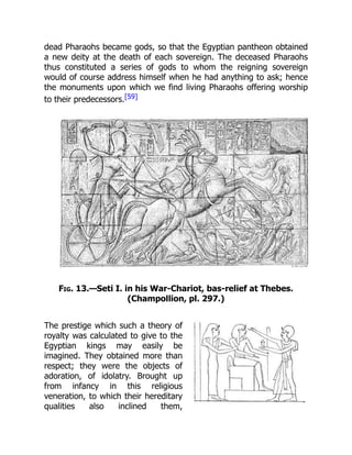 dead Pharaohs became gods, so that the Egyptian pantheon obtained
a new deity at the death of each sovereign. The deceased Pharaohs
thus constituted a series of gods to whom the reigning sovereign
would of course address himself when he had anything to ask; hence
the monuments upon which we find living Pharaohs offering worship
to their predecessors.[59]
Fig. 13.—Seti I. in his War-Chariot, bas-relief at Thebes.
(Champollion, pl. 297.)
The prestige which such a theory of
royalty was calculated to give to the
Egyptian kings may easily be
imagined. They obtained more than
respect; they were the objects of
adoration, of idolatry. Brought up
from infancy in this religious
veneration, to which their hereditary
qualities also inclined them,
 
