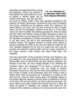 Fig. 14.—Rameses II.
in adoration before Seti.
From Abydos (Mariette).
generation succeeded generation among
the Egyptians, without any attempt to
rebel against the royal authority or even
to dispute it. Ancient Egypt, like its
modern descendant, was now and then
the scene of military revolts. These were generally provoked by the
presence of foreign mercenaries, sometimes by their want of discipline
and licence, sometimes by the jealousy which they inspired in the
native soldiery; but never, from the time of Menes to that of Tewfik-
Pacha, has the civil population, whether of the town or of the fields,
shown any desire to obtain the slightest guarantee for what we should
call their rights and liberties. During all those thousands of years not
the faintest trace is to be discovered of that spirit from which sprung
the republican constitutions of Greece and ancient Italy, a spirit which,
in yet later times, has led to the parliamentary governments of
Christian Europe. The Egyptian labourer or artisan never dreamt of
calling in question the orders of any one who might be master for the
time. Absolute obedience to the will of a single man—such was the
constant and instinctive national habit, and by it every movement of
the social machine, under foreign and native kings alike, was
regulated.
From the construction of the pyramids of Cheops and Chephren, and
the cutting of a new canal between the two seas under Nekau, to the
Mahmoudieh canal of Mehemet-Ali and that abortive enterprise, the
barrage of the Nile, the only method thought of for obtaining the
necessary labour was compulsion.[60] An order is received by the
governor, who has it proclaimed from one village to another
throughout his province; next day the whole male population is driven,
like a troop of sheep, to the workshops. Each man carries a bag or
basket which holds his provisions for a fortnight or a month, as the
case may be; a few dry cakes, onions, garlic, and Egyptian beans, as
the Greeks called the species of almond which is contained in the fruit
of the lotus. Old men and children, all had to obey the summons. The
more vigorous and skilful among them dressed and put in place the
blocks of granite or limestone; the weakest were useful for the
transport of the rubbish to a distance, for carrying clay and water from
 