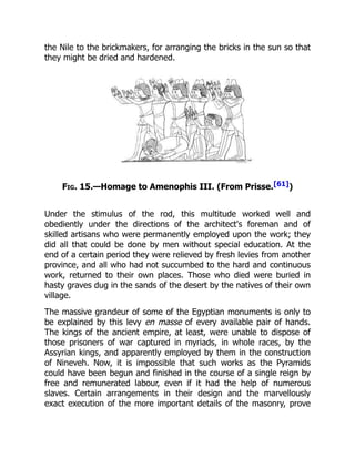the Nile to the brickmakers, for arranging the bricks in the sun so that
they might be dried and hardened.
Fig. 15.—Homage to Amenophis III. (From Prisse.[61])
Under the stimulus of the rod, this multitude worked well and
obediently under the directions of the architect's foreman and of
skilled artisans who were permanently employed upon the work; they
did all that could be done by men without special education. At the
end of a certain period they were relieved by fresh levies from another
province, and all who had not succumbed to the hard and continuous
work, returned to their own places. Those who died were buried in
hasty graves dug in the sands of the desert by the natives of their own
village.
The massive grandeur of some of the Egyptian monuments is only to
be explained by this levy en masse of every available pair of hands.
The kings of the ancient empire, at least, were unable to dispose of
those prisoners of war captured in myriads, in whole races, by the
Assyrian kings, and apparently employed by them in the construction
of Nineveh. Now, it is impossible that such works as the Pyramids
could have been begun and finished in the course of a single reign by
free and remunerated labour, even if it had the help of numerous
slaves. Certain arrangements in their design and the marvellously
exact execution of the more important details of the masonry, prove
 
