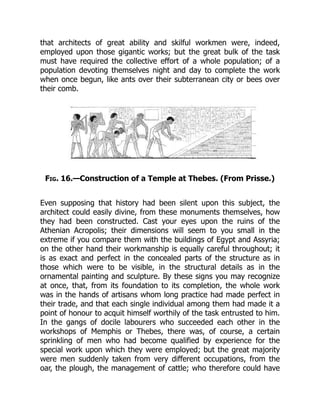 that architects of great ability and skilful workmen were, indeed,
employed upon those gigantic works; but the great bulk of the task
must have required the collective effort of a whole population; of a
population devoting themselves night and day to complete the work
when once begun, like ants over their subterranean city or bees over
their comb.
Fig. 16.—Construction of a Temple at Thebes. (From Prisse.)
Even supposing that history had been silent upon this subject, the
architect could easily divine, from these monuments themselves, how
they had been constructed. Cast your eyes upon the ruins of the
Athenian Acropolis; their dimensions will seem to you small in the
extreme if you compare them with the buildings of Egypt and Assyria;
on the other hand their workmanship is equally careful throughout; it
is as exact and perfect in the concealed parts of the structure as in
those which were to be visible, in the structural details as in the
ornamental painting and sculpture. By these signs you may recognize
at once, that, from its foundation to its completion, the whole work
was in the hands of artisans whom long practice had made perfect in
their trade, and that each single individual among them had made it a
point of honour to acquit himself worthily of the task entrusted to him.
In the gangs of docile labourers who succeeded each other in the
workshops of Memphis or Thebes, there was, of course, a certain
sprinkling of men who had become qualified by experience for the
special work upon which they were employed; but the great majority
were men suddenly taken from very different occupations, from the
oar, the plough, the management of cattle; who therefore could have
 