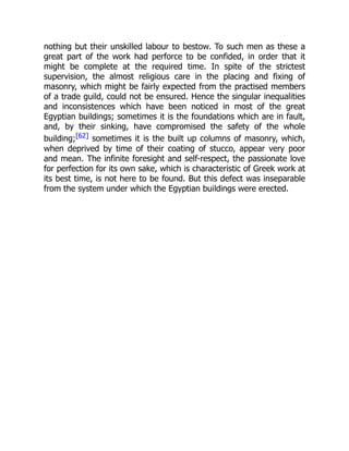 nothing but their unskilled labour to bestow. To such men as these a
great part of the work had perforce to be confided, in order that it
might be complete at the required time. In spite of the strictest
supervision, the almost religious care in the placing and fixing of
masonry, which might be fairly expected from the practised members
of a trade guild, could not be ensured. Hence the singular inequalities
and inconsistences which have been noticed in most of the great
Egyptian buildings; sometimes it is the foundations which are in fault,
and, by their sinking, have compromised the safety of the whole
building;[62] sometimes it is the built up columns of masonry, which,
when deprived by time of their coating of stucco, appear very poor
and mean. The infinite foresight and self-respect, the passionate love
for perfection for its own sake, which is characteristic of Greek work at
its best time, is not here to be found. But this defect was inseparable
from the system under which the Egyptian buildings were erected.
 