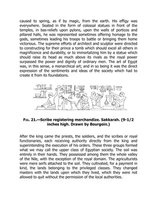caused to spring, as if by magic, from the earth. His effigy was
everywhere. Seated in the form of colossal statues in front of the
temples, in bas-reliefs upon pylons, upon the walls of porticos and
pillared halls, he was represented sometimes offering homage to the
gods, sometimes leading his troops to battle or bringing them home
victorious. The supreme efforts of architect and sculptor were directed
to constructing for their prince a tomb which should excel all others in
magnificence and durability, or to immortalizing him by a statue which
should raise its head as much above its rivals as the royal power
surpassed the power and dignity of ordinary men. The art of Egypt
was, in this sense, a monarchical art; and in so being it was the direct
expression of the sentiments and ideas of the society which had to
create it from its foundations.
Fig. 21.—Scribe registering merchandize. Sakkarah. (9-1/2
inches high. Drawn by Bourgoin.)
After the king came the priests, the soldiers, and the scribes or royal
functionaries, each receiving authority directly from the king and
superintending the execution of his orders. These three groups formed
what we may call the upper class of Egyptian society. The soil was
entirely in their hands. They possessed among them the whole valley
of the Nile, with the exception of the royal domain. The agriculturists
were mere serfs attached to the soil. They cultivated, for a payment in
kind, the lands belonging to the privileged classes. They changed
masters with the lands upon which they lived, which they were not
allowed to quit without the permission of the local authorities.
 