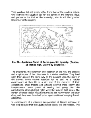 Their position did not greatly differ from that of the modern fellahs,
who cultivate the Egyptian soil for the benefit of the effendis, beys,
and pachas or for that of the sovereign, who is still the greatest
landowner in the country.
Fig. 22.—Boatmen. Tomb of Ra-ka-pou, 5th dynasty. (Boulak,
16 inches high. Drawn by Bourgoin.)
The shepherds, the fishermen and boatmen of the Nile, the artisans
and shopkeepers of the cities were in a similar condition. They lived
upon their gains in the same way as the peasant upon the share of
the harvest which custom reserved for his use. As a natural
consequence of their life in a city and of the character of their
occupations, small traders and artisans enjoyed more liberty and
independence, more power of coming and going than the
agriculturists, although legal rights were the same in both cases. The
burden of forced labour must have pressed less heavily upon the latter
class, and they must have had better opportunities of escaping from it
altogether.
In consequence of a mistaken interpretation of historic evidence, it
was long believed that the Egyptians had castes, like the Hindoos. This
 