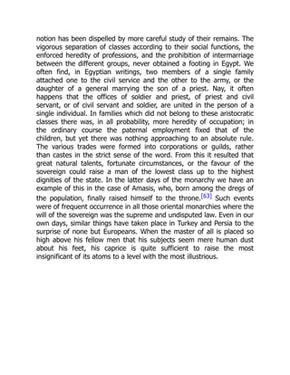 notion has been dispelled by more careful study of their remains. The
vigorous separation of classes according to their social functions, the
enforced heredity of professions, and the prohibition of intermarriage
between the different groups, never obtained a footing in Egypt. We
often find, in Egyptian writings, two members of a single family
attached one to the civil service and the other to the army, or the
daughter of a general marrying the son of a priest. Nay, it often
happens that the offices of soldier and priest, of priest and civil
servant, or of civil servant and soldier, are united in the person of a
single individual. In families which did not belong to these aristocratic
classes there was, in all probability, more heredity of occupation; in
the ordinary course the paternal employment fixed that of the
children, but yet there was nothing approaching to an absolute rule.
The various trades were formed into corporations or guilds, rather
than castes in the strict sense of the word. From this it resulted that
great natural talents, fortunate circumstances, or the favour of the
sovereign could raise a man of the lowest class up to the highest
dignities of the state. In the latter days of the monarchy we have an
example of this in the case of Amasis, who, born among the dregs of
the population, finally raised himself to the throne.[63] Such events
were of frequent occurrence in all those oriental monarchies where the
will of the sovereign was the supreme and undisputed law. Even in our
own days, similar things have taken place in Turkey and Persia to the
surprise of none but Europeans. When the master of all is placed so
high above his fellow men that his subjects seem mere human dust
about his feet, his caprice is quite sufficient to raise the most
insignificant of its atoms to a level with the most illustrious.
 