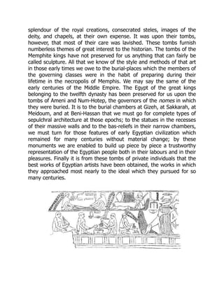 splendour of the royal creations, consecrated steles, images of the
deity, and chapels, at their own expense. It was upon their tombs,
however, that most of their care was lavished. These tombs furnish
numberless themes of great interest to the historian. The tombs of the
Memphite kings have not preserved for us anything that can fairly be
called sculpture. All that we know of the style and methods of that art
in those early times we owe to the burial-places which the members of
the governing classes were in the habit of preparing during their
lifetime in the necropolis of Memphis. We may say the same of the
early centuries of the Middle Empire. The Egypt of the great kings
belonging to the twelfth dynasty has been preserved for us upon the
tombs of Ameni and Num-Hotep, the governors of the nomes in which
they were buried. It is to the burial chambers at Gizeh, at Sakkarah, at
Meidoum, and at Beni-Hassan that we must go for complete types of
sepulchral architecture at those epochs; to the statues in the recesses
of their massive walls and to the bas-reliefs in their narrow chambers,
we must turn for those features of early Egyptian civilization which
remained for many centuries without material change; by these
monuments we are enabled to build up piece by piece a trustworthy
representation of the Egyptian people both in their labours and in their
pleasures. Finally it is from these tombs of private individuals that the
best works of Egyptian artists have been obtained, the works in which
they approached most nearly to the ideal which they pursued for so
many centuries.
 