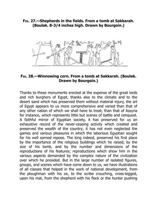 Fig. 27.—Shepherds in the fields. From a tomb at Sakkarah.
(Boulak. 8-3/4 inches high. Drawn by Bourgoin.)
Fig. 28.—Winnowing corn. From a tomb at Sakkarah. (Boulak.
Drawn by Bourgoin.)
Thanks to these monuments erected at the expense of the great lords
and rich burghers of Egypt, thanks also to the climate and to the
desert sand which has preserved them without material injury, the art
of Egypt appears to us more comprehensive and varied than that of
any other nation of which we shall have to treat; than that of Assyria
for instance, which represents little but scenes of battle and conquest.
A faithful mirror of Egyptian society, it has preserved for us an
exhaustive record of the never-ceasing activity which created and
preserved the wealth of the country; it has not even neglected the
games and various pleasures in which the laborious Egyptian sought
for his well earned repose. The king indeed, preserved his first place
by the importance of the religious buildings which he raised, by the
size of his tomb, and by the number and dimensions of the
reproductions of his features; reproductions which show him in the
various aspects demanded by the complex nature of the civilization
over which he presided. But in the large number of isolated figures,
groups, and scenes which have come down to us, we have illustrations
of all classes that helped in the work of national development, from
the ploughman with his ox, to the scribe crouching, cross-legged,
upon his mat, from the shepherd with his flock or the hunter pushing
 