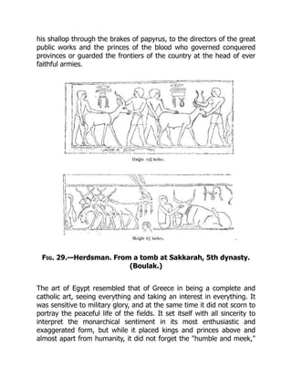 his shallop through the brakes of papyrus, to the directors of the great
public works and the princes of the blood who governed conquered
provinces or guarded the frontiers of the country at the head of ever
faithful armies.
Fig. 29.—Herdsman. From a tomb at Sakkarah, 5th dynasty.
(Boulak.)
The art of Egypt resembled that of Greece in being a complete and
catholic art, seeing everything and taking an interest in everything. It
was sensitive to military glory, and at the same time it did not scorn to
portray the peaceful life of the fields. It set itself with all sincerity to
interpret the monarchical sentiment in its most enthusiastic and
exaggerated form, but while it placed kings and princes above and
almost apart from humanity, it did not forget the "humble and meek,"
 