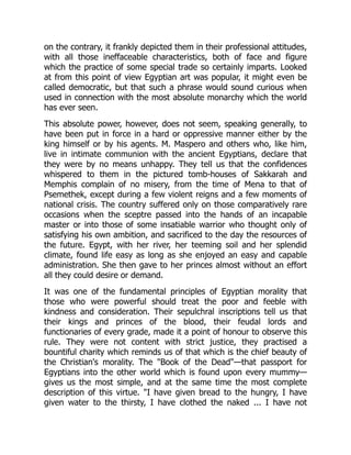 on the contrary, it frankly depicted them in their professional attitudes,
with all those ineffaceable characteristics, both of face and figure
which the practice of some special trade so certainly imparts. Looked
at from this point of view Egyptian art was popular, it might even be
called democratic, but that such a phrase would sound curious when
used in connection with the most absolute monarchy which the world
has ever seen.
This absolute power, however, does not seem, speaking generally, to
have been put in force in a hard or oppressive manner either by the
king himself or by his agents. M. Maspero and others who, like him,
live in intimate communion with the ancient Egyptians, declare that
they were by no means unhappy. They tell us that the confidences
whispered to them in the pictured tomb-houses of Sakkarah and
Memphis complain of no misery, from the time of Mena to that of
Psemethek, except during a few violent reigns and a few moments of
national crisis. The country suffered only on those comparatively rare
occasions when the sceptre passed into the hands of an incapable
master or into those of some insatiable warrior who thought only of
satisfying his own ambition, and sacrificed to the day the resources of
the future. Egypt, with her river, her teeming soil and her splendid
climate, found life easy as long as she enjoyed an easy and capable
administration. She then gave to her princes almost without an effort
all they could desire or demand.
It was one of the fundamental principles of Egyptian morality that
those who were powerful should treat the poor and feeble with
kindness and consideration. Their sepulchral inscriptions tell us that
their kings and princes of the blood, their feudal lords and
functionaries of every grade, made it a point of honour to observe this
rule. They were not content with strict justice, they practised a
bountiful charity which reminds us of that which is the chief beauty of
the Christian's morality. The "Book of the Dead"—that passport for
Egyptians into the other world which is found upon every mummy—
gives us the most simple, and at the same time the most complete
description of this virtue. "I have given bread to the hungry, I have
given water to the thirsty, I have clothed the naked ... I have not
 