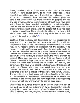 Amoni, hereditary prince of the nome of Meh, talks in the same
fashion. "I have caused sorrow to no youth under age, I have
despoiled no widow, nor have I repelled any labourer, I have
imprisoned no shepherd, I have never taken for the labour gangs the
serfs of him who had but five, there have been no paupers, nor has
any man or woman starved in my time; for, although there have been
years of scarcity, I have caused all the tillable land in Meh to be tilled,
from the northern frontier to that of the south, and have made such
arrangements and such provision for the people that there has been
no famine among them; I have given to the widow and to the married
woman alike, and I have never made any distinction between the
great and the small in my gifts."[66]
Doubtless these laudatory self-descriptions may be exaggerated in
some respects; hyperbole has ever been a favourite figure with the
composers of epitaphs, and those of Egypt formed no exception to the
rule. As M. Maspero remarks in connection with this question, "The
man as he is, often differs very greatly from the man as he thinks he
is." But we may safely say that the Egyptian realized some portion of
the ideal which he set before himself. If only to obtain admiration and
esteem, he would practice, to a certain extent, the virtues of which he
boasted. Many signs combine to tell us that the Egyptians of all
classes possessed a large fund of tenderness and good-will. The
master was often both clement and charitable; the peasant, the
servant, and the slave, were patient and cheerful, and that in spite of
the fatigue of labours which could never enrich them. In a country so
favoured by nature, men had so few wants that they had no
experience of all that is implied by that doleful word poverty, with us.
The pure skies and brilliant sunshine, the deep draughts of Nile water,
and the moments of repose under the shadows of the sycamores, the
freshness of the evening bath, the starry night with its reinvigorating
breezes, were all enjoyments which the poorest could share.
We need feel no surprise therefore at the vivacity with which one of
the most learned of the historians of Egypt, Brugsch-Bey, protests
against the common misconception of the Egyptians "as a race grave,
serious, morose, exclusive, religious, thinking much of the next world,
 