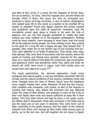 and little of this; living, in a word, like the Trappists of former days.
Are we to believe," he cries, "that this majestic river and the fertile soil
through which it flows, this azure sky with its unclouded sun,
produced a nation of living mummies, a race of solemn philosophers
who looked upon life in this world as a burden to be shuffled off as
quickly as possible? Travel over Egypt; examine the scenes painted
and sculptured upon the walls of sepulchral chambers; read the
inscriptions carved upon stone or traced in ink upon the rolls of
papyrus, and you will find yourself compelled to modify the false
notions you have imbibed as to the Egyptian philosophers. Nothing
could be more cheerful, more amusing or more frank, than the social
life of this pleasure-loving people. Far from wishing to die, they prayed
to the gods for a long life and a happy old age; they prayed that, 'if
possible, they might live to the perfect age of one hundred and ten.'
They were addicted to all kinds of pleasures. They drank, they sang,
they danced, they were fond of excursions into the country, where the
sports of hunting and fishing were specially reserved for the upper
class. As a natural effect of this desire for enjoyment, gay conversation
and pleasantry which was sometimes rather free, jokes and what we
should call chaff, were much in vogue: even their tombs were not
sacred from their desire for a jest."[67]
The worst government, the sternest oppression, could never
extinguish this natural gaiety; it was too intimately connected with the
climate and the natural conditions of the country, conditions which had
never changed since the days of Menes. Never were the Egyptians
more roughly treated than under Mehemet Ali and the late viceroy;
their condition was compared, with justice, to that of the negroes in
Carolina and Virginia, who, before the American civil war, laboured
under the whips of their drivers, and enjoyed no more of the fruits of
their own labour than what was barely sufficient to keep life in their
bodies. Torn from their homes and kept by force in the public works,
the fellahs died in thousands; those who remained in the fields had to
pay the taxes one or two years in advance; they were never out of
debt, nominally, to the public treasury, and the rattan of the collector
extorted from them such savings as they might make during years of
plenty, up to the last coin. But still laughter did not cease in Egypt!
 