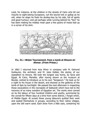 Look, for instance, at the children in the streets of Cairo who let out
mounts to sight-seeing Europeans. Let the tourist trot or gallop as he
will, when he stops he finds his donkey-boy by his side, full of spirits
and good humour; and yet perhaps while running behind his "fare" he
has been making his midday meal upon a few grains of maize tied up
in a corner of his shirt.
Fig. 31.—Water Tournament, from a tomb at Khoum-el-
Ahmar. (From Prisse.)
In 1862 I returned from Asia Minor in company with M. Edmond
Guillaume, the architect, and M. Jules Delbet, the doctor, of our
expedition to Ancyra. We took the longest way home, by Syria and
Egypt. At Cairo, Mariette, after having shown us the museum at
Boulak, wished to introduce us to his own "Serapeum." He took us for
a night to his house in the desert, and showed us the galleries of the
tomb of Apis by torchlight. We passed the next afternoon in inspecting
those excavations in the necropolis of Sakkarah which have led to the
recovery of so many wonders of Egyptian art. The works were carried
on by the labour of four hundred children and youths, summoned by
the corvée for fifteen days at a time from some district, I forget which,
of Middle Egypt. At sunset these young labourers quitted their work
and seated themselves in groups, according to their native villages,
upon the still warm sand. Each drew from a little sack, containing his
 