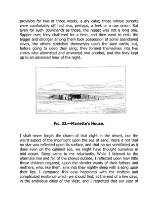 provision for two or three weeks, a dry cake; those whose parents
were comfortably off had also, perhaps, a leek or a raw onion. But
even for such gourmands as those, the repast was not a long one.
Supper over, they chattered for a time, and then went to rest; the
bigger and stronger among them took possession of some abandoned
caves, the others stretched themselves upon the bare earth; but,
before going to sleep they sang; they formed themselves into two
choirs who alternated and answered one another, and this they kept
up to an advanced hour of the night.
Fig. 32.—Mariette's House.
I shall never forget the charm of that night in the desert, nor the
weird aspect of the moonlight upon the sea of sand. Were it not that
no star was reflected upon its surface, and that no ray scintillated as it
does even on the calmest sea, we might have thought ourselves in
mid ocean. Sleep came to me reluctantly. While I listened to the
alternate rise and fall of the chorus outside, I reflected upon how little
those children required; upon the slender wants of their fathers and
mothers, who, like them, sink into their nightly sleep with a song upon
their lips. I compared this easy happiness with the restless and
complicated existence which we should find, at the end of a few days,
in the ambitious cities of the West, and I regretted that our year of
 