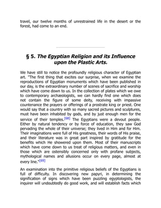 travel, our twelve months of unrestrained life in the desert or the
forest, had come to an end.
§ 5. The Egyptian Religion and its Influence
upon the Plastic Arts.
We have still to notice the profoundly religious character of Egyptian
art. "The first thing that excites our surprise, when we examine the
reproductions of Egyptian monuments which have been published in
our day, is the extraordinary number of scenes of sacrifice and worship
which have come down to us. In the collection of plates which we owe
to contemporary archæologists, we can hardly find one which does
not contain the figure of some deity, receiving with impassive
countenance the prayers or offerings of a prostrate king or priest. One
would say that a country with so many sacred pictures and sculptures,
must have been inhabited by gods, and by just enough men for the
service of their temples.[68] The Egyptians were a devout people.
Either by natural tendency or by force of education, they saw God
pervading the whole of their universe; they lived in Him and for Him.
Their imaginations were full of His greatness, their words of His praise,
and their literature was in great part inspired by gratitude for the
benefits which He showered upon them. Most of their manuscripts
which have come down to us treat of religious matters, and even in
those which are ostensibly concerned only with profane subjects,
mythological names and allusions occur on every page, almost at
every line."[69]
An examination into the primitive religious beliefs of the Egyptians is
full of difficulty. In discovering new papyri, in determining the
signification of signs which have been puzzling egyptologists, the
inquirer will undoubtedly do good work, and will establish facts which
 