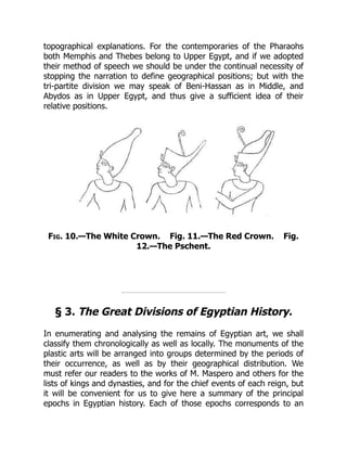 topographical explanations. For the contemporaries of the Pharaohs
both Memphis and Thebes belong to Upper Egypt, and if we adopted
their method of speech we should be under the continual necessity of
stopping the narration to define geographical positions; but with the
tri-partite division we may speak of Beni-Hassan as in Middle, and
Abydos as in Upper Egypt, and thus give a sufficient idea of their
relative positions.
Fig. 10.—The White Crown. Fig. 11.—The Red Crown. Fig.
12.—The Pschent.
§ 3. The Great Divisions of Egyptian History.
In enumerating and analysing the remains of Egyptian art, we shall
classify them chronologically as well as locally. The monuments of the
plastic arts will be arranged into groups determined by the periods of
their occurrence, as well as by their geographical distribution. We
must refer our readers to the works of M. Maspero and others for the
lists of kings and dynasties, and for the chief events of each reign, but
it will be convenient for us to give here a summary of the principal
epochs in Egyptian history. Each of those epochs corresponds to an
 