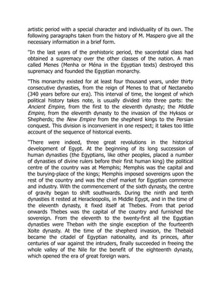artistic period with a special character and individuality of its own. The
following paragraphs taken from the history of M. Maspero give all the
necessary information in a brief form.
"In the last years of the prehistoric period, the sacerdotal class had
obtained a supremacy over the other classes of the nation. A man
called Menes (Menha or Ména in the Egyptian texts) destroyed this
supremacy and founded the Egyptian monarchy.
"This monarchy existed for at least four thousand years, under thirty
consecutive dynasties, from the reign of Menes to that of Nectanebo
(340 years before our era). This interval of time, the longest of which
political history takes note, is usually divided into three parts: the
Ancient Empire, from the first to the eleventh dynasty; the Middle
Empire, from the eleventh dynasty to the invasion of the Hyksos or
Shepherds; the New Empire from the shepherd kings to the Persian
conquest. This division is inconvenient in one respect; it takes too little
account of the sequence of historical events.
"There were indeed, three great revolutions in the historical
development of Egypt. At the beginning of its long succession of
human dynasties (the Egyptians, like other peoples, placed a number
of dynasties of divine rulers before their first human king) the political
centre of the country was at Memphis; Memphis was the capital and
the burying-place of the kings; Memphis imposed sovereigns upon the
rest of the country and was the chief market for Egyptian commerce
and industry. With the commencement of the sixth dynasty, the centre
of gravity began to shift southwards. During the ninth and tenth
dynasties it rested at Heracleopolis, in Middle Egypt, and in the time of
the eleventh dynasty, it fixed itself at Thebes. From that period
onwards Thebes was the capital of the country and furnished the
sovereign. From the eleventh to the twenty-first all the Egyptian
dynasties were Theban with the single exception of the fourteenth
Xoite dynasty. At the time of the shepherd invasion, the Thebaïd
became the citadel of Egyptian nationality, and its princes, after
centuries of war against the intruders, finally succeeded in freeing the
whole valley of the Nile for the benefit of the eighteenth dynasty,
which opened the era of great foreign wars.
 