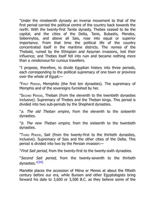 "Under the nineteenth dynasty an inverse movement to that of the
first period carried the political centre of the country back towards the
north. With the twenty-first Tanite dynasty, Thebes ceased to be the
capital, and the cities of the Delta, Tanis, Bubastis, Mendes,
Sebennytos, and above all Sais, rose into equal or superior
importance. From that time the political life of the country
concentrated itself in the maritime districts. The nomes of the
Thebaïd, ruined by the Ethiopian and Assyrian invasions, lost their
influence; and Thebes itself fell into ruin and became nothing more
than a rendezvous for curious travellers.
"I propose, therefore, to divide Egyptian history into three periods,
each corresponding to the political supremacy of one town or province
over the whole of Egypt:—
"First Period, Memphite (the first ten dynasties). The supremacy of
Memphis and of the sovereigns furnished by her.
"Second Period, Theban (from the eleventh to the twentieth dynasties
inclusive). Supremacy of Thebes and the Theban kings. This period is
divided into two sub-periods by the Shepherd dynasties.
"a. The old Theban empire, from the eleventh to the sixteenth
dynasties.
"b. The new Theban empire, from the sixteenth to the twentieth
dynasties.
"Third Period, Sait (from the twenty-first to the thirtieth dynasties,
inclusive). Supremacy of Sais and the other cities of the Delta. This
period is divided into two by the Persian invasion:—
"First Sait period, from the twenty-first to the twenty-sixth dynasties.
"Second Sait period, from the twenty-seventh to the thirtieth
dynasties."[54]
Mariette places the accession of Ména or Menes at about the fiftieth
century before our era, while Bunsen and other Egyptologists bring
forward his date to 3,600 or 3,500 B.C. as they believe some of the
 