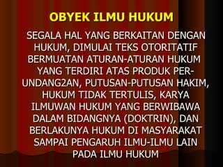 OBYEK ILMU HUKUM SEGALA HAL YANG BERKAITAN DENGAN HUKUM, DIMULAI TEKS OTORITATIF BERMUATAN ATURAN-ATURAN HUKUM  YANG TERDIRI ATAS PRODUK PER-UNDANG2AN, PUTUSAN-PUTUSAN HAKIM, HUKUM TIDAK TERTULIS, KARYA ILMUWAN HUKUM YANG BERWIBAWA DALAM BIDANGNYA (DOKTRIN), DAN BERLAKUNYA HUKUM DI MASYARAKAT SAMPAI PENGARUH ILMU-ILMU LAIN PADA ILMU HUKUM 