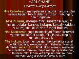 HARI CHAND Modern Yurisprudence Mhs Kedokteran , mempelajari anatomi manusia  dan semua bagian tubuh dalam struktur, hubungan, dan fungsinya. Mhs hukum,  mempelajari substansi hukum harus belajar konsep hukum, kaidah-kaidah hukum, struktur, dan fungsi hukum. Mhs Kedokteran,  juga mempelajari faktor eksternal yg mempengaruhi tubuh, mis. Panas, dingin, kuman , virus, dll. Mhs Hukum,  juga mempelajari faktor-faktor sosial, politik, budaya, ekonomi, dan nilai-nilai. Namun demikian  mhs hukum  tidak akan mampu menelaah permasalahan hukum tanpa mempunyai standar, nilai-nilai, teknik dan ketrampilan hukum, dan metode yang disediakan ilmu hukum. 