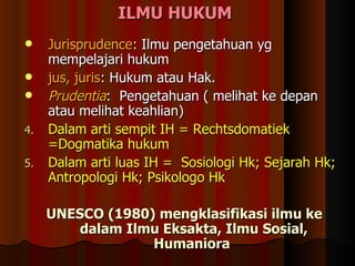 I LMU HUKUM  Jurisprudence : Ilmu pengetahuan yg mempelajari hukum jus, juris : Hukum atau Hak.  Prudentia :  Pengetahuan (  melihat ke depan atau melihat keahlian ) Dalam arti sempit IH =  Rechtsdomatiek =Dogmatika hukum  Dalam arti luas IH =  Sosiologi Hk; Sejarah Hk; Antropologi Hk; Psikologo Hk UNESCO (1980) mengklasifikasi ilmu ke dalam Ilmu Eksakta, Ilmu Sosial, Humaniora  