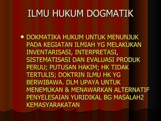 ILMU HUKUM DOGMATIK DOKMATIKA HUKUM UNTUK MENUNJUK PADA KEGIATAN ILMIAH YG MELAKUKAN INVENTARISASI, INTERPRETASI, SISTEMATISASI DAN EVALUASI PRODUK PERUU ;  PUTUSAN HAKIM ;  HK TIDAK TERTULIS ;  DOKTRIN ILMU HK YG BERWIBAWA. DLM UPAYA UNTUK MENEMUKAN   &   MENAWARKAN ALTERNATIF PENYELESAIAN YURIDIKAL BG MASALAH2 KEMASYARAKATAN 