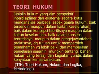 TEORI  HUKUM D isiplin hukum yang dlm perspektif interdisipliner dan eksternal secara kritis menganalisis berbagai aspek gejala hukum, baik tersendiri maupun dalam kaitan keseluruhan, baik dalam konsepsi teoritisnya maupun dalam kaitan keseluruhan, baik dalam konsepsi teoretisnya  maupun dalam pengejawantahan praktisnya, dg tujuan untuk memperoleh pemahaman yg lebih baik  dan memberikan penjelasan sejernih  mungkin tentang  bahan hukum yang tersaji dan kegiatan yuridis dalam kenyataan kemasyarakatan. (TIH: Teori Hukum, Hukum dan Logika, Metodologi) 