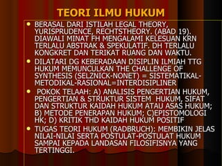 TEORI  ILMU  HUKUM BERASAL DARI ISTILAH LEGAL THEORY, YURISPRUDENCE, RECHTSTHEORY.  (ABAD 19). DIAWALI MINAT FH MENGALAMI KELESUAN KRN TERLALU ABSTRAK & SPEKULATIF. DH TERLALU KONGKRET DAN TERIKAT RUANG DAN WAKTU. DILATARI DG KEBERADAAN DISIPLIN ILMIAH TTG HUKUM MEMUNCULKAN THE CHALLENGE OF SYNTHESIS (SELZNICK-NONET) = SISTEMATIKAL-METODIKAL-RASIONAL=INTERDISIPLINER POKOK TELAAH: A) ANALISIS PENGERTIAN HUKUM,  PENGERTIAN & STRUKTUR SISTEM  HUKUM, SIFAT DAN STRUKTUR KAIDAH HUKUM ATAU ASAS HUKUM; B) METODE PENERAPAN HUKUM; C)EPISTOMOLOGI HK; D) KRITIK THD KAIDAH HUKUM POSITIF TUGAS TEORI HUKUM (RADBRUCH): MEMBIKIN JELAS NILAI-NILAI SERTA POSTULAT-POSTULAT HUKUM SAMPAI KEPADA LANDASAN FILOSIFISNYA YANG TERTINGGI. 
