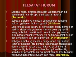FILSAFAT HUKUM Sebagai suatu disiplin spekulatif yg berkenaan dg penalaran2 nya tdk dpt  diuji secara rasional  (Tammelo) . Sebagai disiplin yg mencari pengetahuan tentang hukum yg benar, hukum yg adil  (H.Kelsen) . Sbg refleksi atas dasar2 dr kenyataan, suatu bentuk dr berfikir sistematis yg hanya merasa puas dg hasil2 yang timbul dr pemikiran itu sendiri dan yg mencari hubungan teorikal terefleksi, yg di dlmnya gejal hukum dpt dimengerti dan dpt dipikirkan  (D. Meuwissen) Sebagai disiplin yg mencari pengetahun ttg hakikat (sifat)dr keadilan; ttg bentuk  keberadaan transenden dan imanen dr hukum; ttg nilai2 yg di dlmnya hk berperan ttg hubungan antara hk dg keadilan; ttg struktur dr pengetahuan ttg moral dan dr ilmu hukum; ttg hubungan antara hukum dan moral  (Darbellay)   