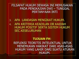 FILSAFAT HUKUM DEWASA INI MEMUSAKAN PADA PENGKAJIAN DWI – TUNGGAL PERTANYAAN INTI APA  LANDASAN MENGIKAT HUKUM. APA KRITERIA KEADILAN DR KAIDAH HUKUM POSITIF SERTA SISTEM HUKUM SEC.KESELURUHAN TUJUAN FH : REFLEKSI TEORITIS INTELEKTUAL UNTUK MENEMUKAN HAKIKAT DARI ASAS-ASAS HUKUM YANG LAHIR DARI SUATU ATURAN HUKUM. 