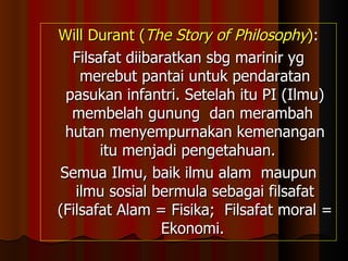 Will Durant ( The Story of Philosophy ) : Filsafat diibaratkan sbg marinir yg merebut pantai untuk pendaratan pasukan infantri. Setelah itu PI (Ilmu) membelah gunung  dan merambah  hutan menyempurnakan kemenangan itu menjadi pengetahuan.  Semua Ilmu, baik ilmu alam  maupun ilmu sosial bermula sebagai filsafat (Filsafat Alam = Fisika;  Filsafat moral = Ekonomi.  
