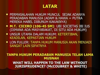 LATAR PERMASALAHAN HUKUM MUNCUL  SEJAK ADANYA PERADABAN MANUSIA (ADAM & HAWA = PUTRA MEREKA HABEL DIBUNUH KAKAKNYA) M.T.  CICERO (106-45 SM) : UBI SOCIETAS IBI IUS (DIMANA ADA MASYARAKAT, DI SITU ADA HUKUM) UNSUR UTAMA DALAM HUKUM:  KETERTIBAN, KEADILAN, KEPASTIAN HUKUM LON FULLER:  TANPA HUKUM MANUSIA AKAN MENJADI SANGAT LAIN SIFATNYA TANPA HUKUM PERADABAN MANUSIA TELAH LAMA MUSNAH  WHAT WILL HAPPEN TO THE LAW WITHOUT JURISPRUDENCE? (McCOUBREY & WHITE)   