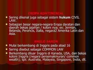 E ROPA  K ONTINENTAL   Sering dikenal juga sebagai sistem  hukum  CIVIL LAW. Sebagian besar negara-negara Eropa daratan dan daerah bekas jajahan / koloni nya; ex: Jerman, Belanda, Perancis, Italia, negara2 Amerika Latin dan Asia. ANGLO SAXON  Mulai berkembang di Inggris pada abad 16 Sering disebut sebagai COMMON LAW Berkembang diluar Inggris di Kanada, USA, dan bekas koloni Inggris (negara persemakmuran/ common wealth); spt: Australia, Malaysia, Singapore, India, dll. 