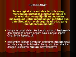 HUKUM ADAT   Seperangkat aturan tidak tertulis yang merupakan kristalisasi nilai2 yg hidup di masyarakat yang dijadikan pedoman masyarakat untuk menjalankan aktifitas nya, dan ditegakkan oleh organisasi adat yang mendapatkan mandat. Hanya terdapat dalam kehidupan sosial di  Indonesia  dan beberapa negara-negara Asia lainnya; seperti Cina, India Jepang, dll. Bersumber kepada peraturan-peraturan  hukum  tidak tertulis yang tumbuh berkembang dan dipertahankan dengan kesadaran  hukum  masyarakatnya 