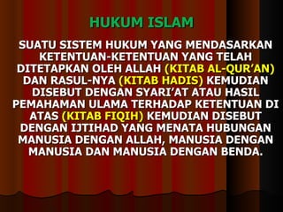 HUKUM ISLAM SUATU SISTEM HUKUM YANG MENDASARKAN  KETENTUAN-KETENTUAN YANG TELAH DITETAPKAN OLEH ALLAH  (KITAB AL-QUR’AN)  DAN RASUL-NYA  (KITAB HADIS)  KEMUDIAN DISEBUT DENGAN SYARI’AT ATAU HASIL PEMAHAMAN ULAMA TERHADAP KETENTUAN DI ATAS  (KITAB FIQIH)  KEMUDIAN DISEBUT DENGAN IJTIHAD YANG MENATA HUBUNGAN MANUSIA DENGAN ALLAH, MANUSIA DENGAN MANUSIA DAN MANUSIA DENGAN BENDA. 