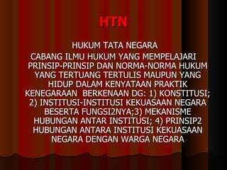 HTN HUKUM TATA NEGARA CABANG ILMU HUKUM YANG MEMPELAJARI PRINSIP-PRINSIP DAN NORMA-NORMA HUKUM YANG TERTUANG TERTULIS MAUPUN YANG HIDUP DALAM KENYATAAN PRAKTIK KENEGARAAN  BERKENAAN DG: 1) KONSTITUSI; 2) INSTITUSI-INSTITUSI KEKUASAAN NEGARA BESERTA FUNGSI2NYA;3) MEKANISME HUBUNGAN ANTAR INSTITUSI; 4) PRINSIP2 HUBUNGAN ANTARA INSTITUSI KEKUASAAN NEGARA DENGAN WARGA NEGARA 