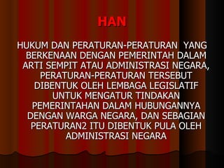 HAN HUKUM DAN PERATURAN-PERATURAN  YANG BERKENAAN DENGAN PEMERINTAH DALAM ARTI SEMPIT ATAU ADMINISTRASI NEGARA, PERATURAN-PERATURAN TERSEBUT DIBENTUK OLEH LEMBAGA LEGISLATIF UNTUK MENGATUR TINDAKAN PEMERINTAHAN DALAM HUBUNGANNYA DENGAN WARGA NEGARA, DAN SEBAGIAN PERATURAN2 ITU DIBENTUK PULA OLEH ADMINISTRASI NEGARA 