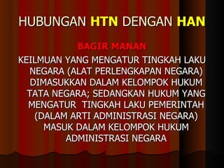 HUBUNGAN  HTN  DENGAN  HAN BAGIR MANAN KEILMUAN YANG MENGATUR TINGKAH LAKU NEGARA (ALAT PERLENGKAPAN NEGARA) DIMASUKKAN DALAM KELOMPOK HUKUM TATA NEGARA; SEDANGKAN HUKUM YANG MENGATUR  TINGKAH LAKU PEMERINTAH (DALAM ARTI ADMINISTRASI NEGARA) MASUK DALAM KELOMPOK HUKUM ADMINISTRASI NEGARA 